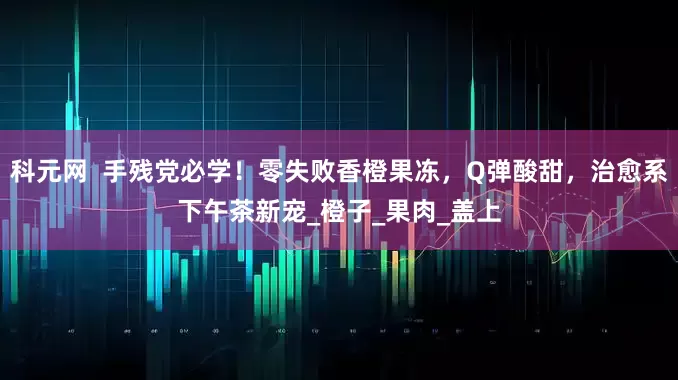 科元网  手残党必学！零失败香橙果冻，Q弹酸甜，治愈系下午茶新宠_橙子_果肉_盖上