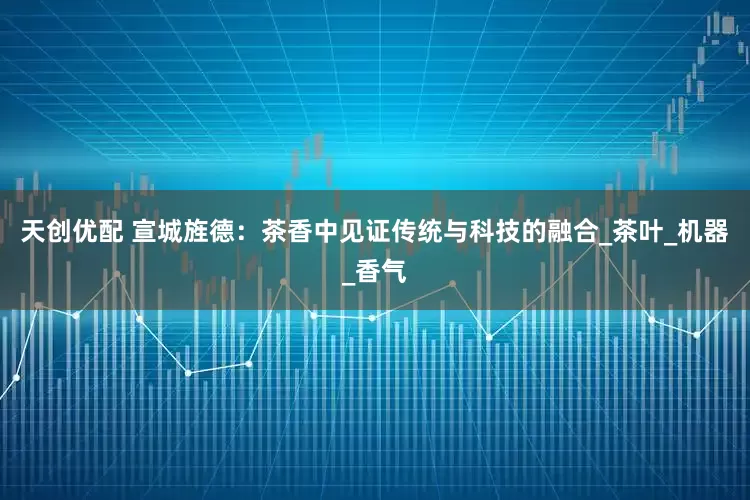 天创优配 宣城旌德：茶香中见证传统与科技的融合_茶叶_机器_香气