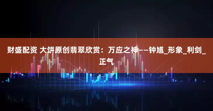 财盛配资 大饼原创翡翠欣赏：万应之神——钟馗_形象_利剑_正气