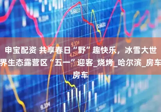 申宝配资 共享春日“野”趣快乐，冰雪大世界生态露营区“五一”迎客_烧烤_哈尔滨_房车