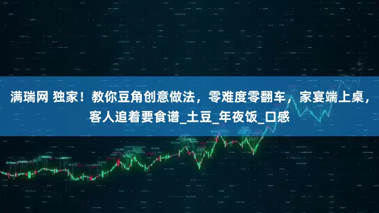 满瑞网 独家！教你豆角创意做法，零难度零翻车，家宴端上桌，客人追着要食谱_土豆_年夜饭_口感