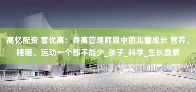 高忆配资 喜优高：身高管理师眼中的儿童成长 营养、睡眠、运动一个都不能少_孩子_科学_生长激素