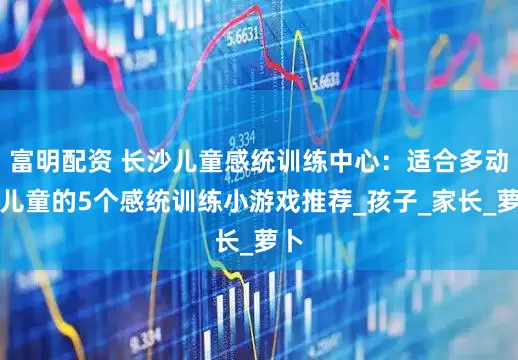 富明配资 长沙儿童感统训练中心：适合多动症儿童的5个感统训练小游戏推荐_孩子_家长_萝卜