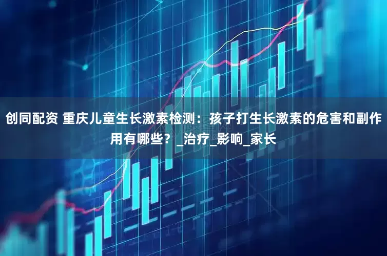 创同配资 重庆儿童生长激素检测：孩子打生长激素的危害和副作用有哪些？_治疗_影响_家长