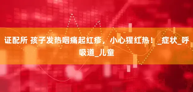 证配所 孩子发热咽痛起红疹，小心猩红热！_症状_呼吸道_儿童