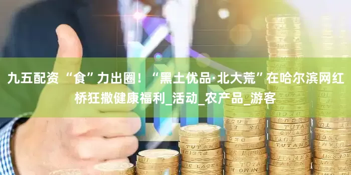 九五配资 “食”力出圈！“黑土优品·北大荒”在哈尔滨网红桥狂撒健康福利_活动_农产品_游客