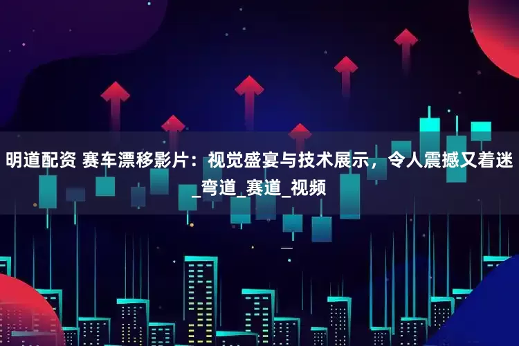 明道配资 赛车漂移影片：视觉盛宴与技术展示，令人震撼又着迷_弯道_赛道_视频
