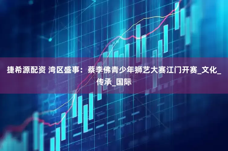捷希源配资 湾区盛事：蔡李佛青少年狮艺大赛江门开赛_文化_传承_国际