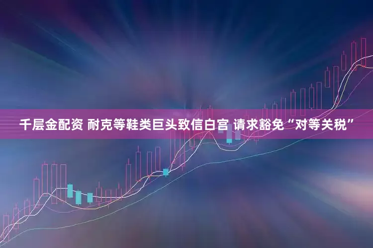 千层金配资 耐克等鞋类巨头致信白宫 请求豁免“对等关税”