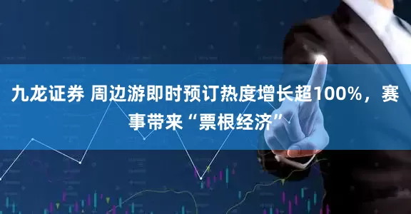 九龙证券 周边游即时预订热度增长超100%，赛事带来“票根经济”