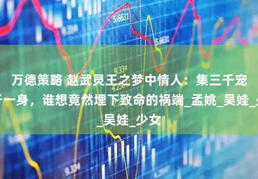万德策略 赵武灵王之梦中情人：集三千宠爱于一身，谁想竟然埋下致命的祸端_孟姚_吴娃_少女