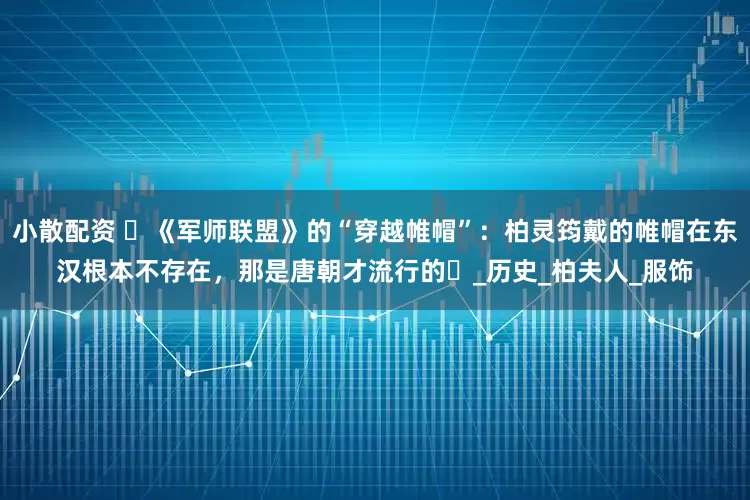 小散配资 ​《军师联盟》的“穿越帷帽”：柏灵筠戴的帷帽在东汉根本不存在，那是唐朝才流行的​_历史_柏夫人_服饰
