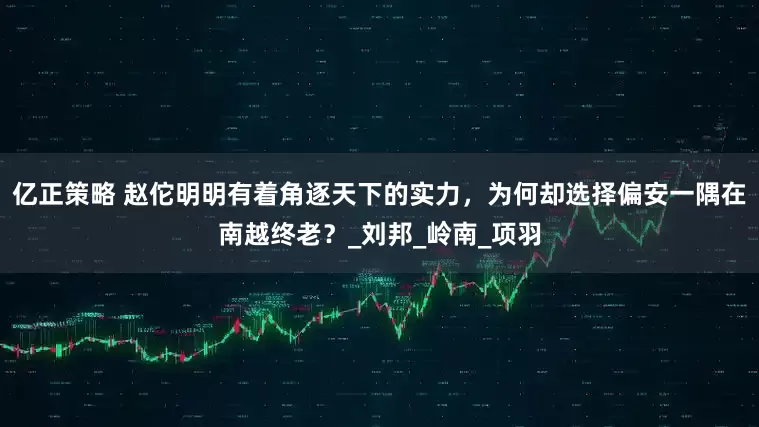 亿正策略 赵佗明明有着角逐天下的实力，为何却选择偏安一隅在南越终老？_刘邦_岭南_项羽