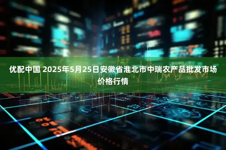 优配中国 2025年5月25日安徽省淮北市中瑞农产品批发市场价格行情