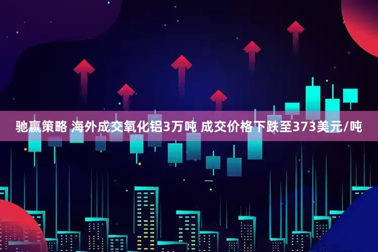 驰赢策略 海外成交氧化铝3万吨 成交价格下跌至373美元/吨