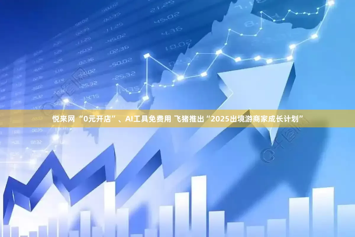悦来网 “0元开店”、AI工具免费用 飞猪推出“2025出境游商家成长计划”
