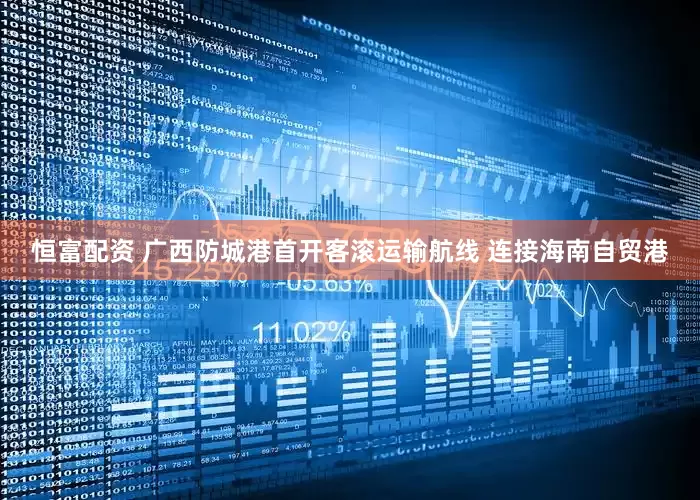 恒富配资 广西防城港首开客滚运输航线 连接海南自贸港