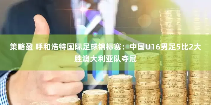 策略盈 呼和浩特国际足球锦标赛：中国U16男足5比2大胜澳大利亚队夺冠