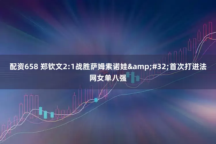 配资658 郑钦文2:1战胜萨姆索诺娃&#32;首次打进法网女单八强
