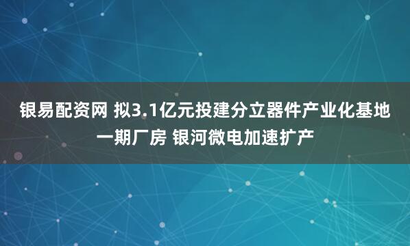 银易配资网 拟3.1亿元投建分立器件产业化基地一期厂房 银河微电加速扩产