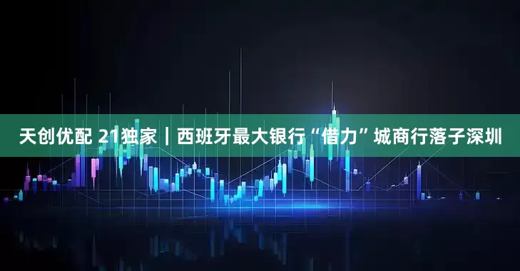 天创优配 21独家｜西班牙最大银行“借力”城商行落子深圳