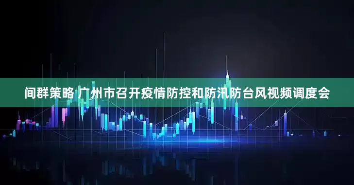 间群策略 广州市召开疫情防控和防汛防台风视频调度会