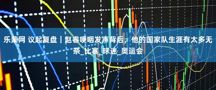 乐蒙网 议起复盘｜赵睿哽咽发声背后，他的国家队生涯有太多无奈_比赛_球迷_奥运会