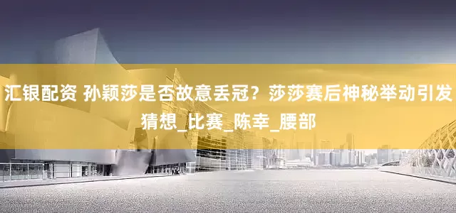 汇银配资 孙颖莎是否故意丢冠？莎莎赛后神秘举动引发猜想_比赛_陈幸_腰部