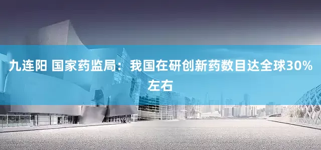 九连阳 国家药监局：我国在研创新药数目达全球30%左右