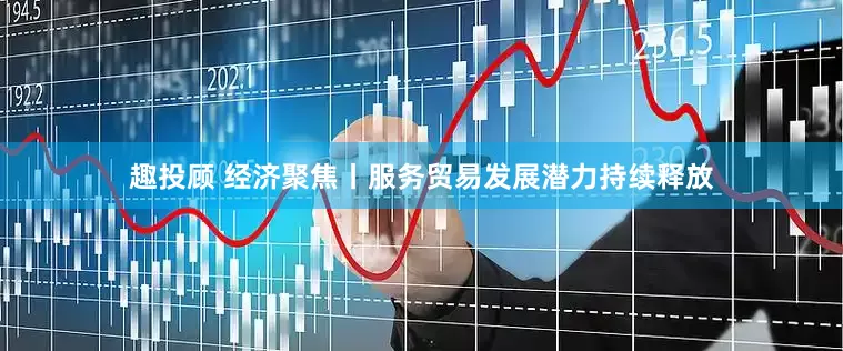 趣投顾 经济聚焦丨服务贸易发展潜力持续释放