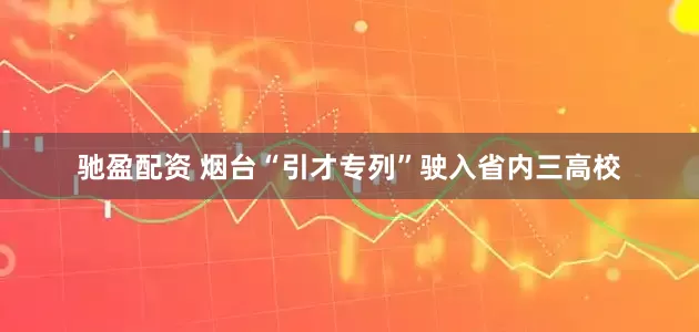 驰盈配资 烟台“引才专列”驶入省内三高校