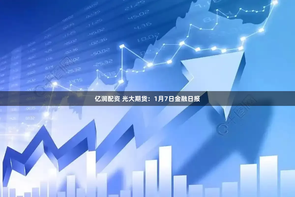 亿润配资 光大期货：1月7日金融日报