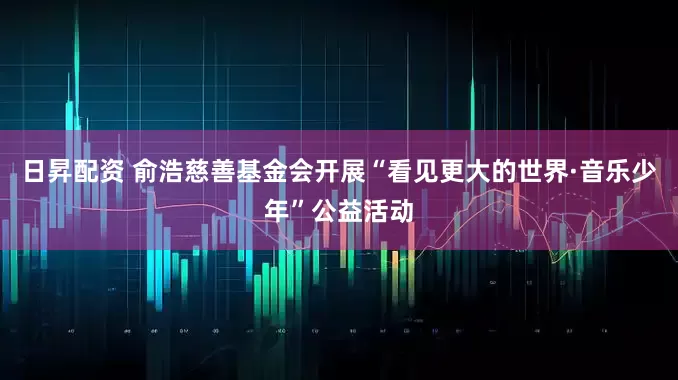 日昇配资 俞浩慈善基金会开展“看见更大的世界·音乐少年”公益活动