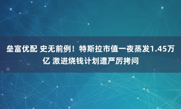垒富优配 史无前例！特斯拉市值一夜蒸发1.45万亿 激进烧钱计划遭严厉拷问