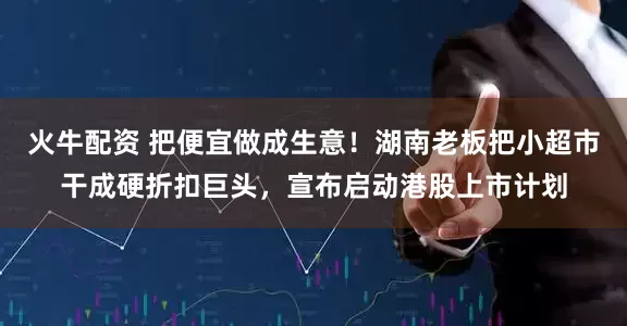 火牛配资 把便宜做成生意！湖南老板把小超市干成硬折扣巨头，宣布启动港股上市计划