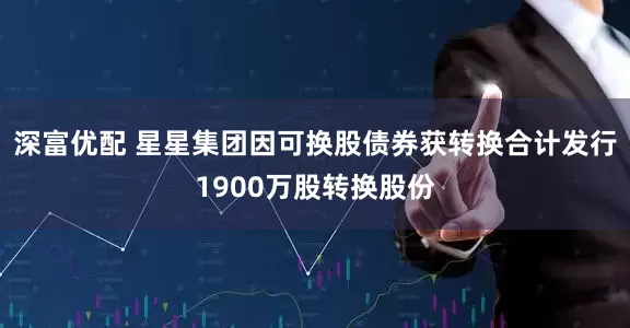 深富优配 星星集团因可换股债券获转换合计发行1900万股转换股份